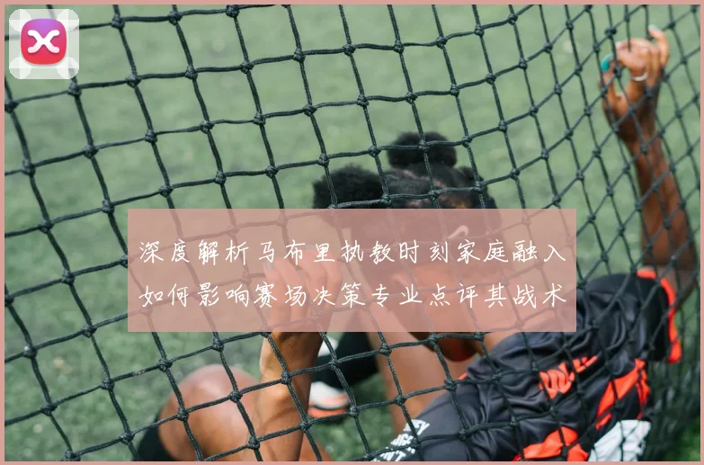 深度解析马布里执教时刻家庭融入如何影响赛场决策专业点评其战术调整与团队互动