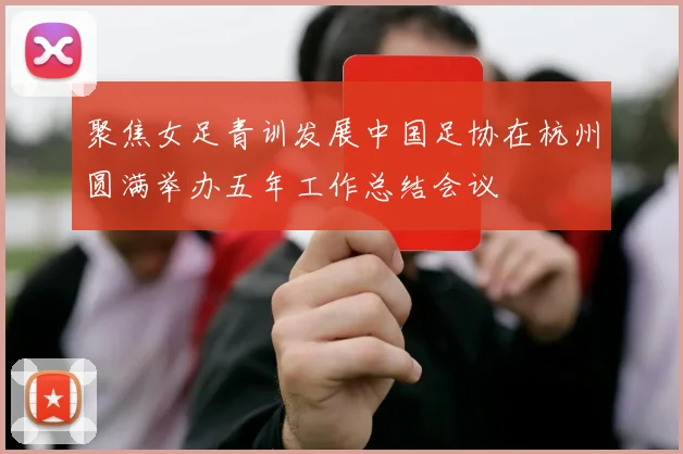 聚焦女足青训发展中国足协在杭州圆满举办五年工作总结会议